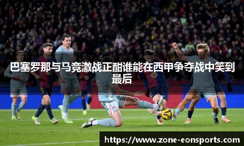 巴塞罗那与马竞激战正酣谁能在西甲争夺战中笑到最后